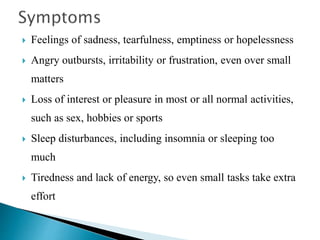  Feelings of sadness, tearfulness, emptiness or hopelessness
 Angry outbursts, irritability or frustration, even over small
matters
 Loss of interest or pleasure in most or all normal activities,
such as sex, hobbies or sports
 Sleep disturbances, including insomnia or sleeping too
much
 Tiredness and lack of energy, so even small tasks take extra
effort
 