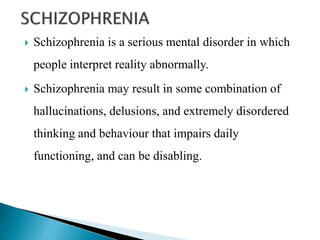  Schizophrenia is a serious mental disorder in which
people interpret reality abnormally.
 Schizophrenia may result in some combination of
hallucinations, delusions, and extremely disordered
thinking and behaviour that impairs daily
functioning, and can be disabling.
 