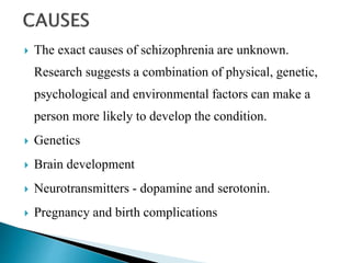  The exact causes of schizophrenia are unknown.
Research suggests a combination of physical, genetic,
psychological and environmental factors can make a
person more likely to develop the condition.
 Genetics
 Brain development
 Neurotransmitters - dopamine and serotonin.
 Pregnancy and birth complications
 