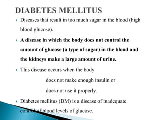  Diseases that result in too much sugar in the blood (high
blood glucose).
 A disease in which the body does not control the
amount of glucose (a type of sugar) in the blood and
the kidneys make a large amount of urine.
 This disease occurs when the body
does not make enough insulin or
does not use it properly.
 Diabetes mellitus (DM) is a disease of inadequate
control of blood levels of glucose.
 