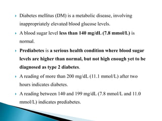  Diabetes mellitus (DM) is a metabolic disease, involving
inappropriately elevated blood glucose levels.
 A blood sugar level less than 140 mg/dL (7.8 mmol/L) is
normal.
 Prediabetes is a serious health condition where blood sugar
levels are higher than normal, but not high enough yet to be
diagnosed as type 2 diabetes.
 A reading of more than 200 mg/dL (11.1 mmol/L) after two
hours indicates diabetes.
 A reading between 140 and 199 mg/dL (7.8 mmol/L and 11.0
mmol/L) indicates prediabetes.
 