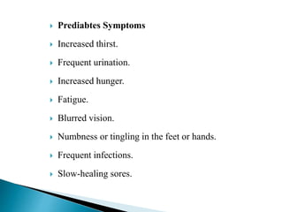  Prediabtes Symptoms
 Increased thirst.
 Frequent urination.
 Increased hunger.
 Fatigue.
 Blurred vision.
 Numbness or tingling in the feet or hands.
 Frequent infections.
 Slow-healing sores.
 