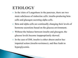 In the islets of Langerhans in the pancreas, there are two
main subclasses of endocrine cells: insulin-producing beta
cells and glucagon secreting alpha cells.
 Beta and alpha cells are continually changing their levels of
hormone secretions based on the glucose environment.
 Without the balance between insulin and glucagon, the
glucose levels become inappropriately skewed.
 In the case of DM, insulin is either absent and/or has
impaired action (insulin resistance), and thus leads to
hyperglycemia.
 