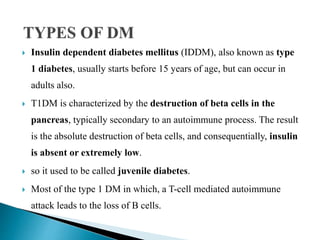  Insulin dependent diabetes mellitus (IDDM), also known as type
1 diabetes, usually starts before 15 years of age, but can occur in
adults also.
 T1DM is characterized by the destruction of beta cells in the
pancreas, typically secondary to an autoimmune process. The result
is the absolute destruction of beta cells, and consequentially, insulin
is absent or extremely low.
 so it used to be called juvenile diabetes.
 Most of the type 1 DM in which, a T-cell mediated autoimmune
attack leads to the loss of B cells.
 