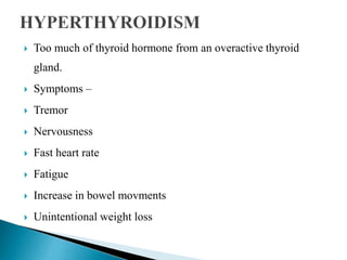 Too much of thyroid hormone from an overactive thyroid
gland.
 Symptoms –
 Tremor
 Nervousness
 Fast heart rate
 Fatigue
 Increase in bowel movments
 Unintentional weight loss
 