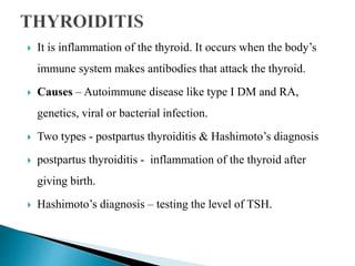 It is inflammation of the thyroid. It occurs when the body’s
immune system makes antibodies that attack the thyroid.
 Causes – Autoimmune disease like type I DM and RA,
genetics, viral or bacterial infection.
 Two types - postpartus thyroiditis & Hashimoto’s diagnosis
 postpartus thyroiditis - inflammation of the thyroid after
giving birth.
 Hashimoto’s diagnosis – testing the level of TSH.
 