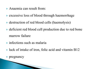  Anaemia can result from:
 excessive loss of blood through haemorrhage
 destruction of red blood cells (haemolysis)
 deficient red blood cell production due to red bone
marrow failure
 infections such as malaria
 lack of intake of iron, folic acid and vitamin B12
 pregnancy
 