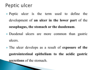  Peptic ulcer is the term used to define the
development of an ulcer in the lower part of the
oesophagus, the stomach or the duodenum.
 Duodenal ulcers are more common than gastric
ulcers.
 The ulcer develops as a result of exposure of the
gastrointestinal epithelium to the acidic gastric
secretions of the stomach.
 