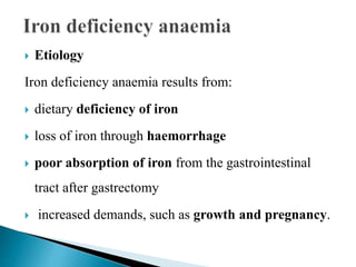  Etiology
Iron deficiency anaemia results from:
 dietary deficiency of iron
 loss of iron through haemorrhage
 poor absorption of iron from the gastrointestinal
tract after gastrectomy
 increased demands, such as growth and pregnancy.
 