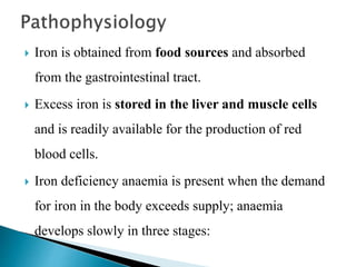  Iron is obtained from food sources and absorbed
from the gastrointestinal tract.
 Excess iron is stored in the liver and muscle cells
and is readily available for the production of red
blood cells.
 Iron deficiency anaemia is present when the demand
for iron in the body exceeds supply; anaemia
develops slowly in three stages:
 