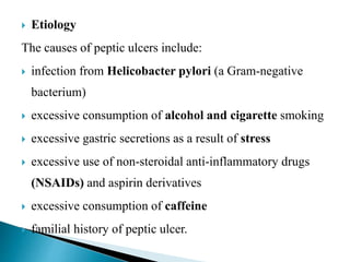  Etiology
The causes of peptic ulcers include:
 infection from Helicobacter pylori (a Gram-negative
bacterium)
 excessive consumption of alcohol and cigarette smoking
 excessive gastric secretions as a result of stress
 excessive use of non-steroidal anti-inflammatory drugs
(NSAIDs) and aspirin derivatives
 excessive consumption of caffeine
 familial history of peptic ulcer.
 