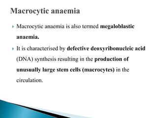  Macrocytic anaemia is also termed megaloblastic
anaemia.
 It is characterised by defective deoxyribonucleic acid
(DNA) synthesis resulting in the production of
unusually large stem cells (macrocytes) in the
circulation.
 