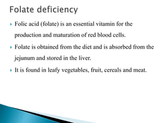  Folic acid (folate) is an essential vitamin for the
production and maturation of red blood cells.
 Folate is obtained from the diet and is absorbed from the
jejunum and stored in the liver.
 It is found in leafy vegetables, fruit, cereals and meat.
 
