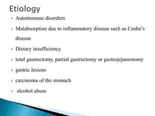  Autoimmune disorders
 Malabsorption due to inflammatory disease such as Crohn’s
disease
 Dietary insufficiency
 total gastrectomy, partial gastrectomy or gastrojejunostomy
 gastric lesions
 carcinoma of the stomach
 alcohol abuse
 