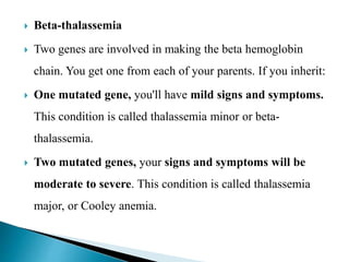  Beta-thalassemia
 Two genes are involved in making the beta hemoglobin
chain. You get one from each of your parents. If you inherit:
 One mutated gene, you'll have mild signs and symptoms.
This condition is called thalassemia minor or beta-
thalassemia.
 Two mutated genes, your signs and symptoms will be
moderate to severe. This condition is called thalassemia
major, or Cooley anemia.
 
