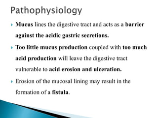  Mucus lines the digestive tract and acts as a barrier
against the acidic gastric secretions.
 Too little mucus production coupled with too much
acid production will leave the digestive tract
vulnerable to acid erosion and ulceration.
 Erosion of the mucosal lining may result in the
formation of a fistula.
 