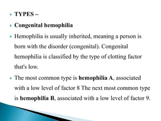  TYPES –
 Congenital hemophilia
 Hemophilia is usually inherited, meaning a person is
born with the disorder (congenital). Congenital
hemophilia is classified by the type of clotting factor
that's low.
 The most common type is hemophilia A, associated
with a low level of factor 8 The next most common type
is hemophilia B, associated with a low level of factor 9.
 