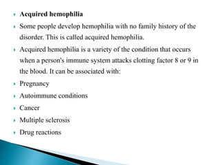  Acquired hemophilia
 Some people develop hemophilia with no family history of the
disorder. This is called acquired hemophilia.
 Acquired hemophilia is a variety of the condition that occurs
when a person's immune system attacks clotting factor 8 or 9 in
the blood. It can be associated with:
 Pregnancy
 Autoimmune conditions
 Cancer
 Multiple sclerosis
 Drug reactions
 