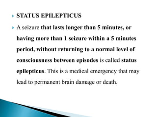  STATUS EPILEPTICUS
 A seizure that lasts longer than 5 minutes, or
having more than 1 seizure within a 5 minutes
period, without returning to a normal level of
consciousness between episodes is called status
epilepticus. This is a medical emergency that may
lead to permanent brain damage or death.
 