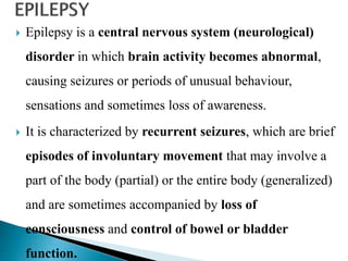  Epilepsy is a central nervous system (neurological)
disorder in which brain activity becomes abnormal,
causing seizures or periods of unusual behaviour,
sensations and sometimes loss of awareness.
 It is characterized by recurrent seizures, which are brief
episodes of involuntary movement that may involve a
part of the body (partial) or the entire body (generalized)
and are sometimes accompanied by loss of
consciousness and control of bowel or bladder
function.
 
