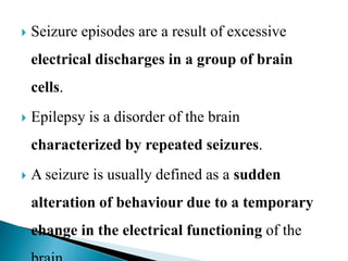  Seizure episodes are a result of excessive
electrical discharges in a group of brain
cells.
 Epilepsy is a disorder of the brain
characterized by repeated seizures.
 A seizure is usually defined as a sudden
alteration of behaviour due to a temporary
change in the electrical functioning of the
 
