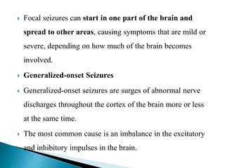  Focal seizures can start in one part of the brain and
spread to other areas, causing symptoms that are mild or
severe, depending on how much of the brain becomes
involved.
 Generalized-onset Seizures
 Generalized-onset seizures are surges of abnormal nerve
discharges throughout the cortex of the brain more or less
at the same time.
 The most common cause is an imbalance in the excitatory
and inhibitory impulses in the brain.
 