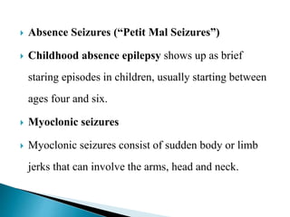  Absence Seizures (“Petit Mal Seizures”)
 Childhood absence epilepsy shows up as brief
staring episodes in children, usually starting between
ages four and six.
 Myoclonic seizures
 Myoclonic seizures consist of sudden body or limb
jerks that can involve the arms, head and neck.
 