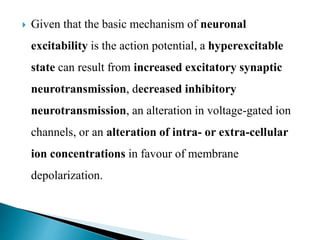  Given that the basic mechanism of neuronal
excitability is the action potential, a hyperexcitable
state can result from increased excitatory synaptic
neurotransmission, decreased inhibitory
neurotransmission, an alteration in voltage-gated ion
channels, or an alteration of intra- or extra-cellular
ion concentrations in favour of membrane
depolarization.
 