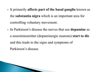  It primarily affects part of the basal ganglia known as
the substantia nigra which is an important area for
controlling voluntary movement.
 In Parkinson’s disease the nerves that use dopamine as
a neurotransmitter (dopaminergic neurons) start to die
and this leads to the signs and symptoms of
Parkinson’s disease.
 