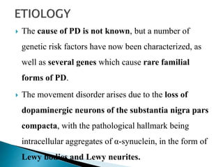  The cause of PD is not known, but a number of
genetic risk factors have now been characterized, as
well as several genes which cause rare familial
forms of PD.
 The movement disorder arises due to the loss of
dopaminergic neurons of the substantia nigra pars
compacta, with the pathological hallmark being
intracellular aggregates of α-synuclein, in the form of
Lewy bodies and Lewy neurites.
 