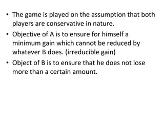 • The game is played on the assumption that both
players are conservative in nature.
• Objective of A is to ensure for himself a
minimum gain which cannot be reduced by
whatever B does. (irreducible gain)
• Object of B is to ensure that he does not lose
more than a certain amount.
 