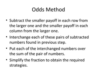 Odds Method
• Subtract the smaller payoff in each row from
the larger one and the smaller payoff in each
column from the larger one.
• Interchange each of these pairs of subtracted
numbers found in previous step.
• Put each of the interchanged numbers over
the sum of the pair of numbers.
• Simplify the fraction to obtain the required
strategies.
 