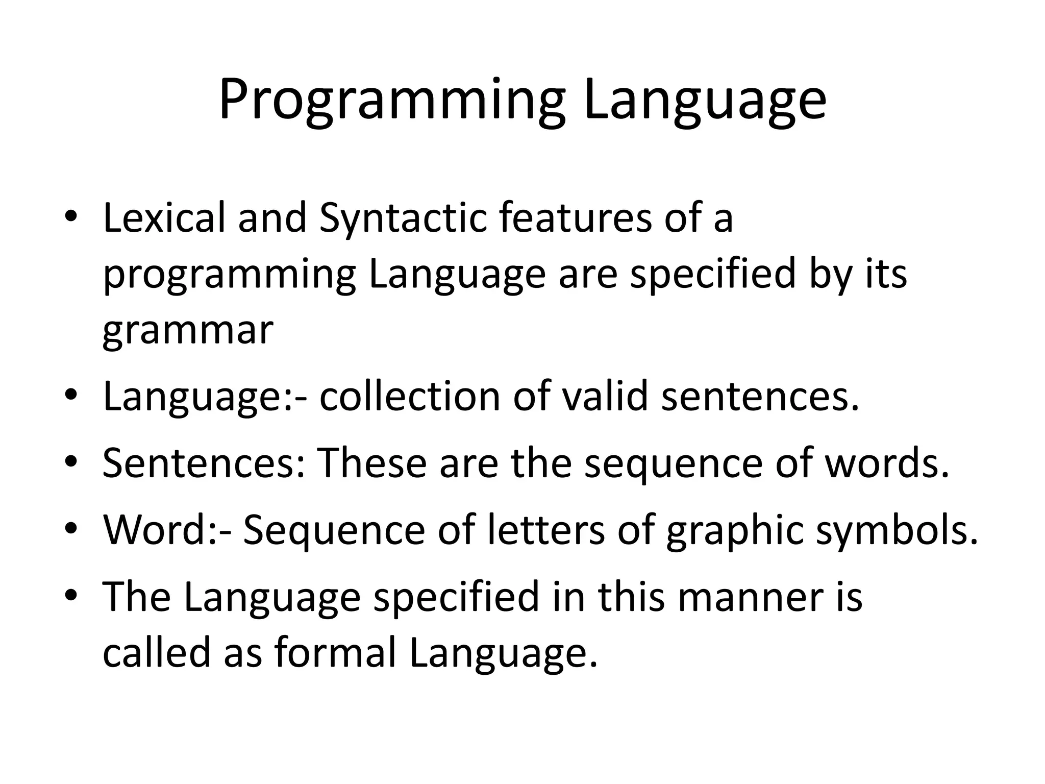 Programming Language
• Lexical and Syntactic features of a
  programming Language are specified by its
  grammar
• Language:- collection of valid sentences.
• Sentences: These are the sequence of words.
• Word:- Sequence of letters of graphic symbols.
• The Language specified in this manner is
  called as formal Language.
 
