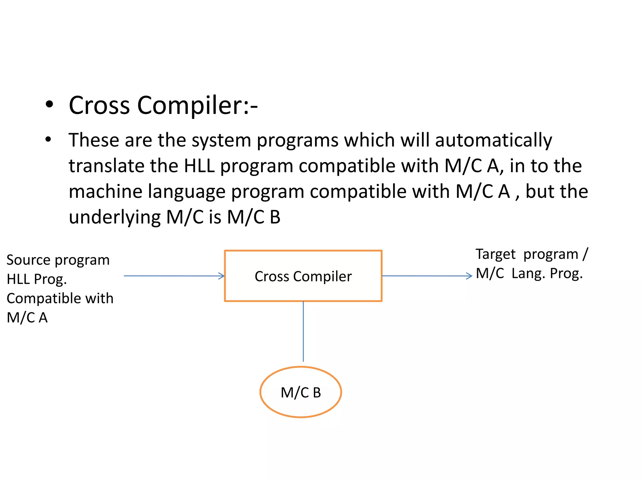 • Cross Compiler:-
     • These are the system programs which will automatically
       translate the HLL program compatible with M/C A, in to the
       machine language program compatible with M/C A , but the
       underlying M/C is M/C B
Source program                                      Target program /
HLL Prog.                   Cross Compiler          M/C Lang. Prog.
Compatible with
M/C A



                               M/C B
 