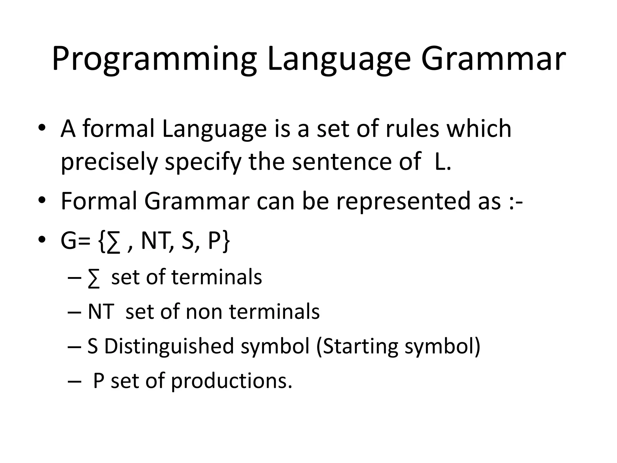 Programming Language Grammar
• A formal Language is a set of rules which
  precisely specify the sentence of L.
• Formal Grammar can be represented as :-
• G= {∑ , NT, S, P}
  – ∑ set of terminals
  – NT set of non terminals
  – S Distinguished symbol (Starting symbol)
  – P set of productions.
 