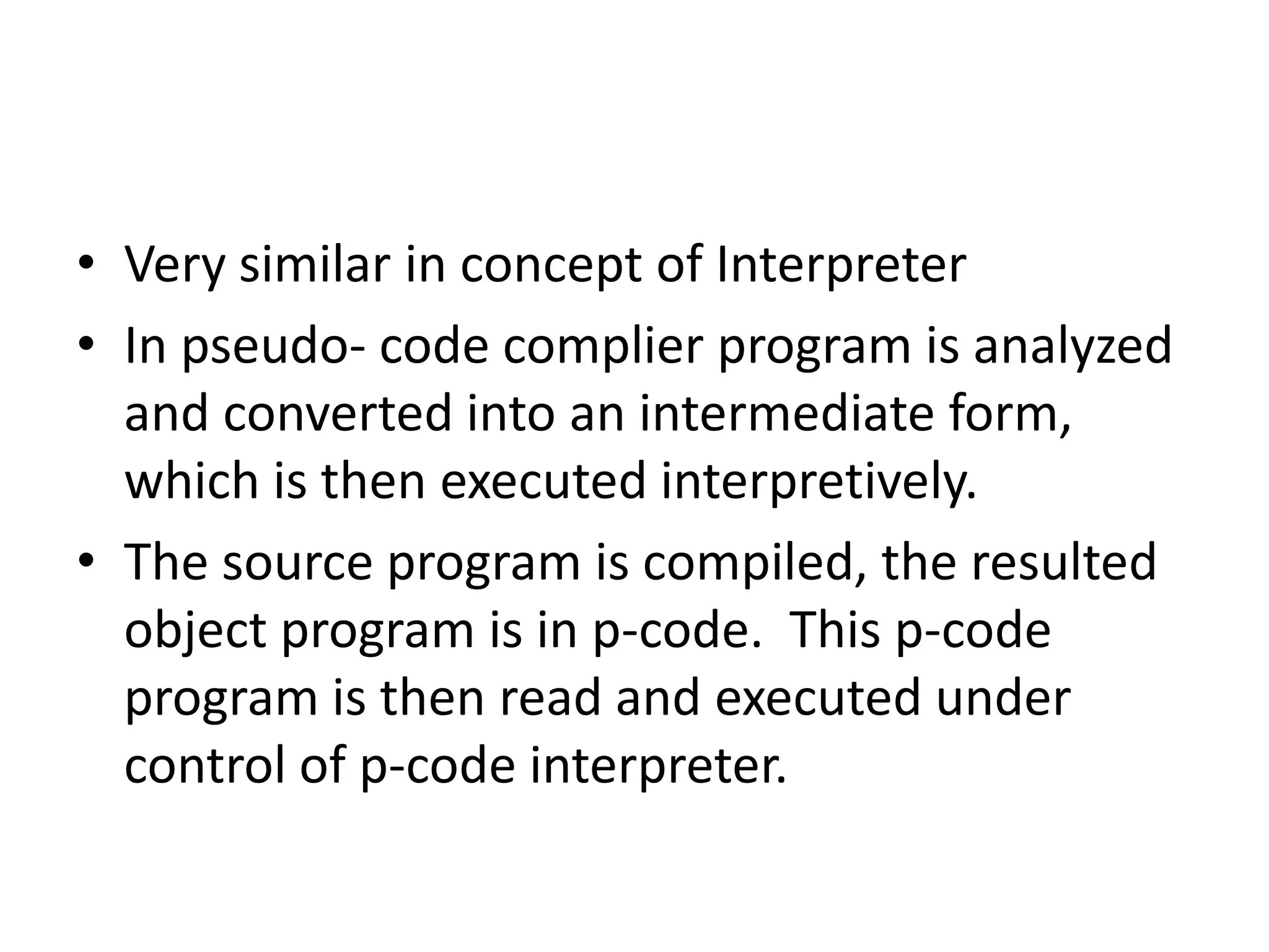 • Very similar in concept of Interpreter
• In pseudo- code complier program is analyzed
  and converted into an intermediate form,
  which is then executed interpretively.
• The source program is compiled, the resulted
  object program is in p-code. This p-code
  program is then read and executed under
  control of p-code interpreter.
 