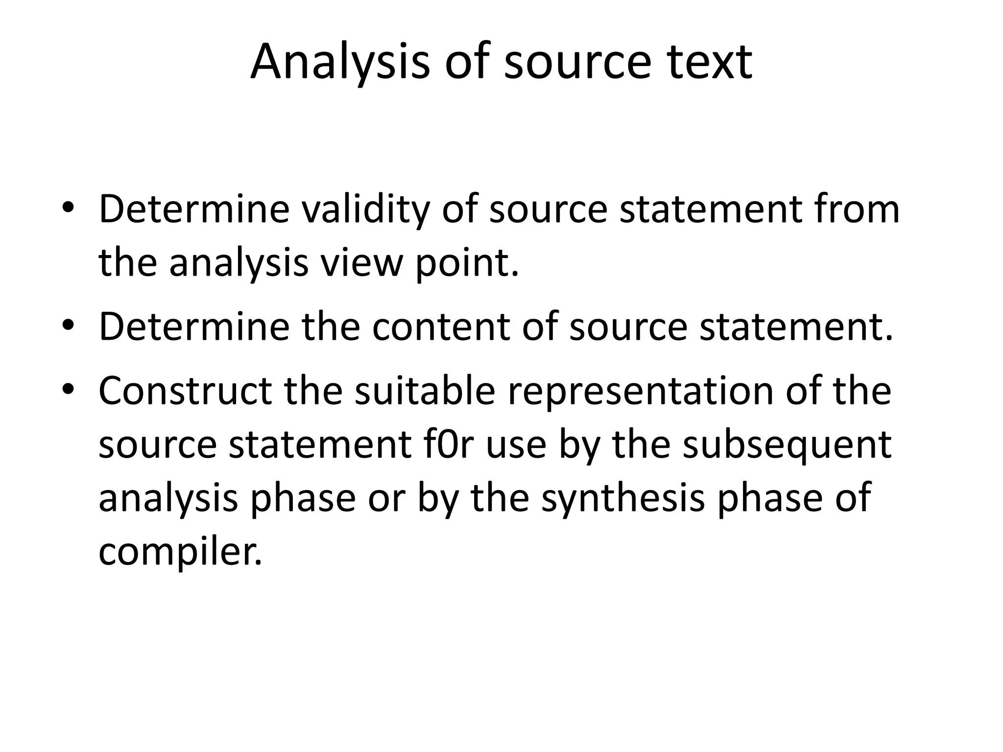 Analysis of source text

• Determine validity of source statement from
  the analysis view point.
• Determine the content of source statement.
• Construct the suitable representation of the
  source statement f0r use by the subsequent
  analysis phase or by the synthesis phase of
  compiler.
 
