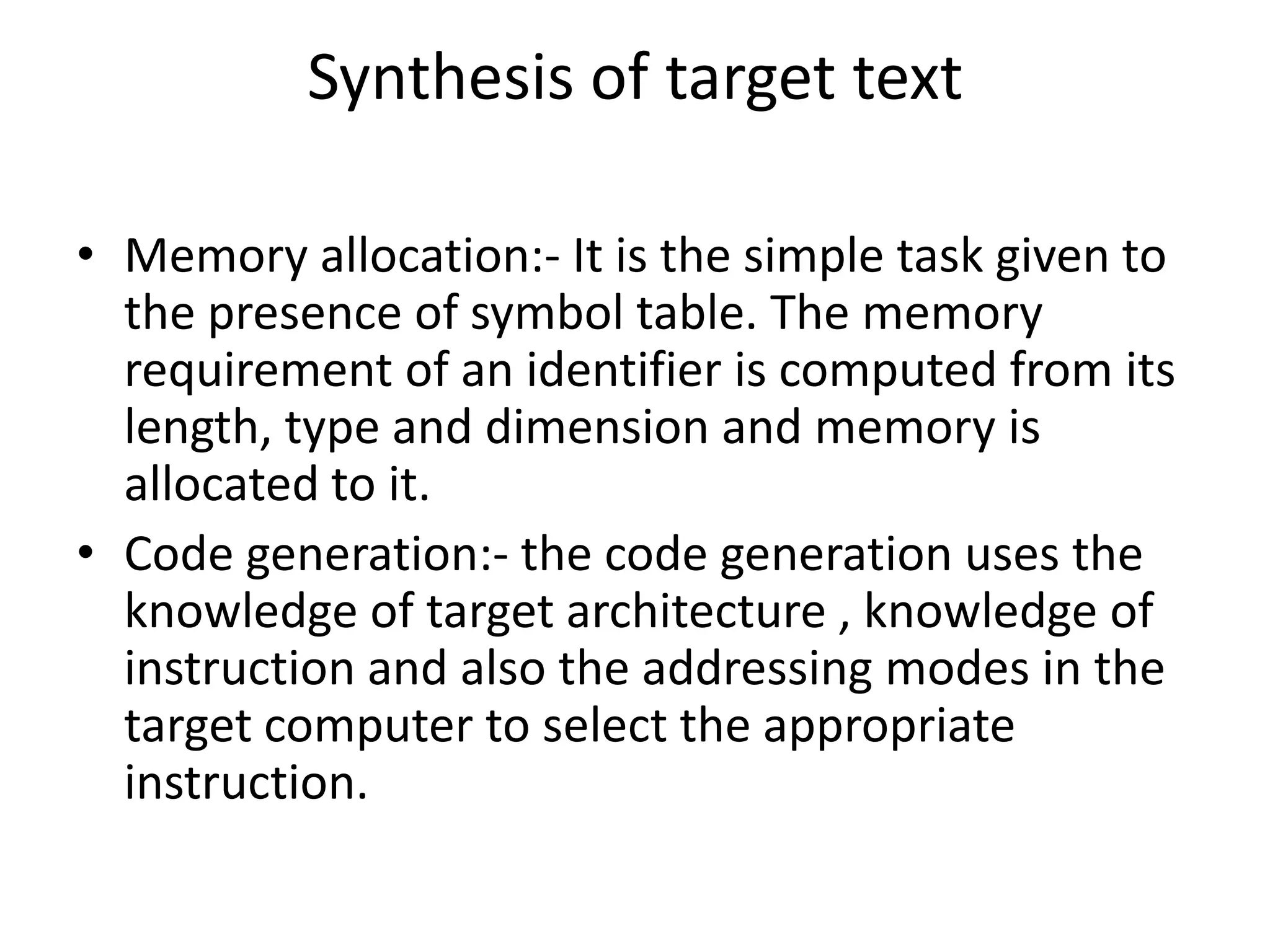 Synthesis of target text

• Memory allocation:- It is the simple task given to
  the presence of symbol table. The memory
  requirement of an identifier is computed from its
  length, type and dimension and memory is
  allocated to it.
• Code generation:- the code generation uses the
  knowledge of target architecture , knowledge of
  instruction and also the addressing modes in the
  target computer to select the appropriate
  instruction.
 