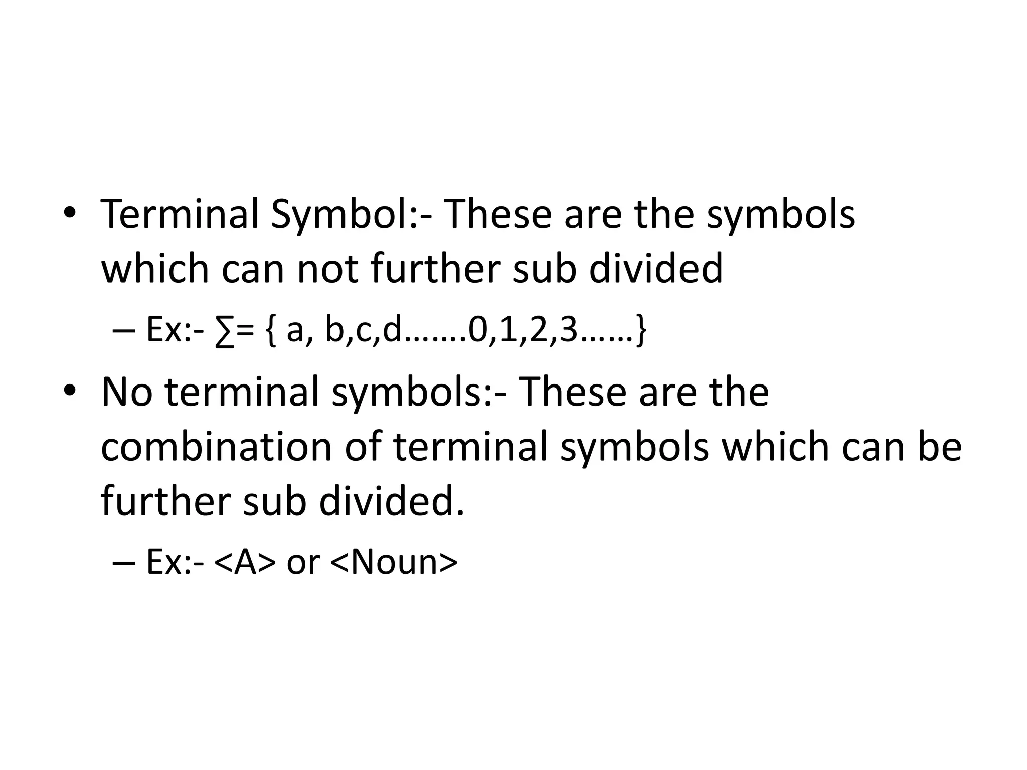 • Terminal Symbol:- These are the symbols
  which can not further sub divided
  – Ex:- ∑= { a, b,c,d…….0,1,2,3……}
• No terminal symbols:- These are the
  combination of terminal symbols which can be
  further sub divided.
  – Ex:- <A> or <Noun>
 