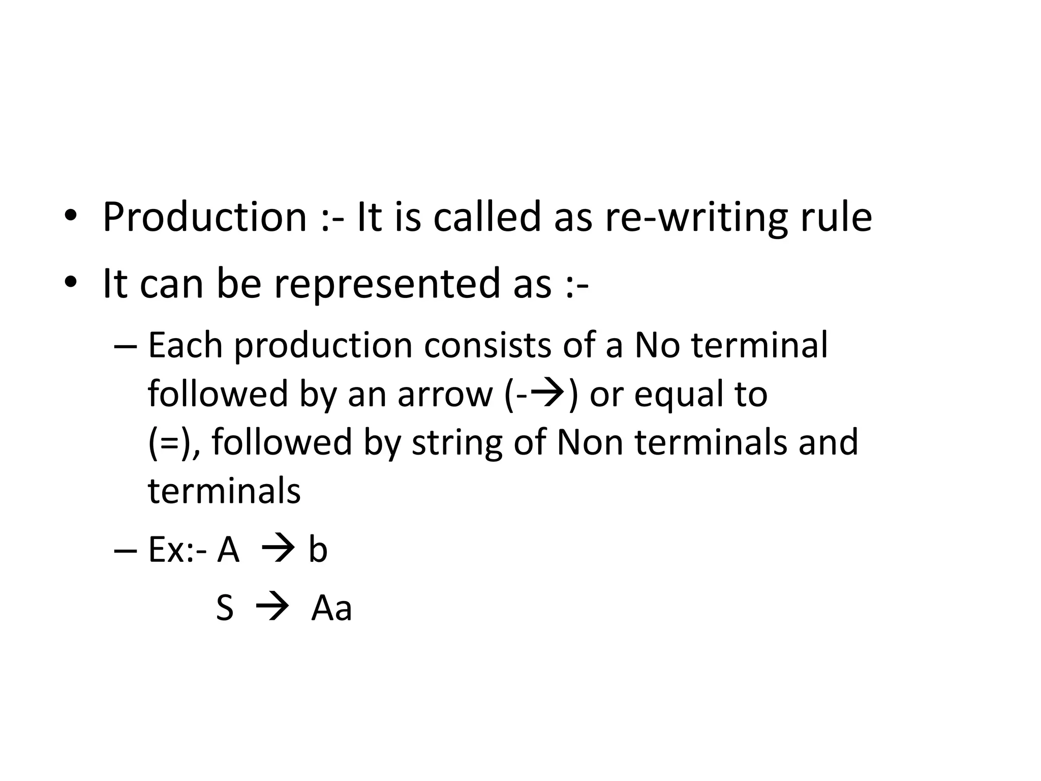 • Production :- It is called as re-writing rule
• It can be represented as :-
   – Each production consists of a No terminal
     followed by an arrow (-) or equal to
     (=), followed by string of Non terminals and
     terminals
   – Ex:- A  b
          S  Aa
 