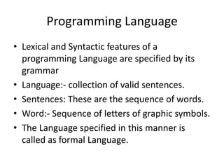 Programming Language
• Lexical and Syntactic features of a
  programming Language are specified by its
  grammar
• Language:- collection of valid sentences.
• Sentences: These are the sequence of words.
• Word:- Sequence of letters of graphic symbols.
• The Language specified in this manner is
  called as formal Language.
 