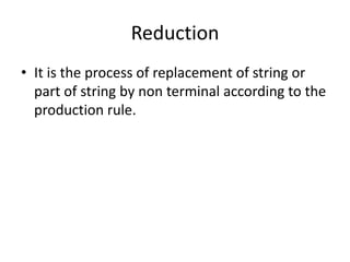 Reduction
• It is the process of replacement of string or
  part of string by non terminal according to the
  production rule.
 