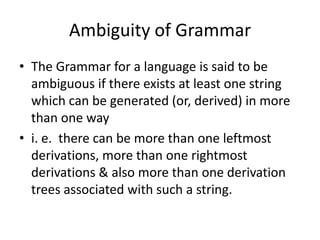 Ambiguity of Grammar
• The Grammar for a language is said to be
  ambiguous if there exists at least one string
  which can be generated (or, derived) in more
  than one way
• i. e. there can be more than one leftmost
  derivations, more than one rightmost
  derivations & also more than one derivation
  trees associated with such a string.
 