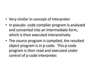 • Very similar in concept of Interpreter
• In pseudo- code complier program is analyzed
  and converted into an intermediate form,
  which is then executed interpretively.
• The source program is compiled, the resulted
  object program is in p-code. This p-code
  program is then read and executed under
  control of p-code interpreter.
 