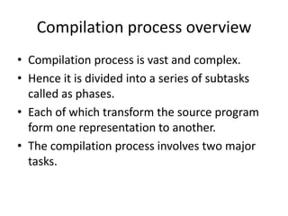 Compilation process overview
• Compilation process is vast and complex.
• Hence it is divided into a series of subtasks
  called as phases.
• Each of which transform the source program
  form one representation to another.
• The compilation process involves two major
  tasks.
 