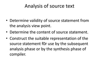 Analysis of source text

• Determine validity of source statement from
  the analysis view point.
• Determine the content of source statement.
• Construct the suitable representation of the
  source statement f0r use by the subsequent
  analysis phase or by the synthesis phase of
  compiler.
 