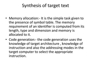 Synthesis of target text

• Memory allocation:- It is the simple task given to
  the presence of symbol table. The memory
  requirement of an identifier is computed from its
  length, type and dimension and memory is
  allocated to it.
• Code generation:- the code generation uses the
  knowledge of target architecture , knowledge of
  instruction and also the addressing modes in the
  target computer to select the appropriate
  instruction.
 