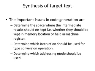 Synthesis of target text

• The important issues in code generation are
  – Determine the space where the intermediate
    results should ne kept i.e. whether they should be
    kept in memory location or held in machine
    register.
  – Determine which instruction should be used for
    type conversion operation.
  – Determine which addressing mode should be
    used.
 