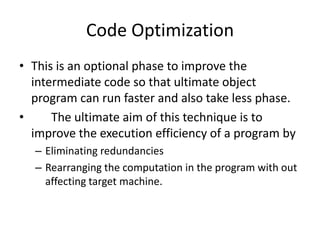 Code Optimization
• This is an optional phase to improve the
  intermediate code so that ultimate object
  program can run faster and also take less phase.
•     The ultimate aim of this technique is to
  improve the execution efficiency of a program by
  – Eliminating redundancies
  – Rearranging the computation in the program with out
    affecting target machine.
 