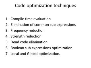 Code optimization techniques

1.   Compile time evaluation
2.   Elimination of common sub expressions
3.   Frequency reduction
4.   Strength reduction
5.   Dead code elimination
6.   Boolean sub expressions optimization
7.   Local and Global optimization.
 